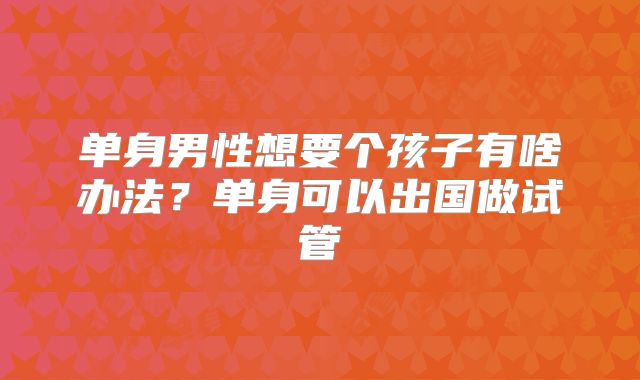 单身男性想要个孩子有啥办法?单身可以出国做试管