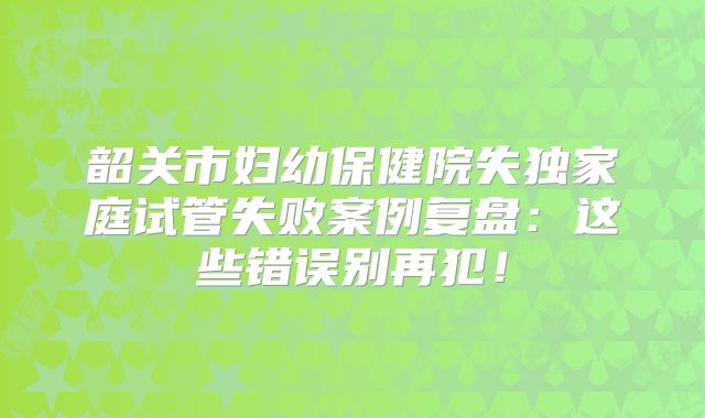 韶关市妇幼保健院失独家庭试管失败案例复盘：这些错误别再犯！