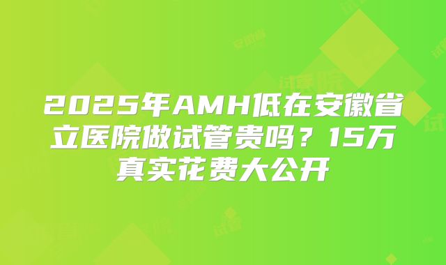 2025年AMH低在安徽省立医院做试管贵吗?15万真实花费大公开