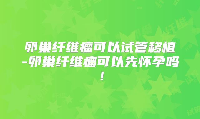 卵巢纤维瘤可以试管移植-卵巢纤维瘤可以先怀孕吗！