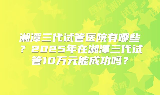 湘潭三代试管医院有哪些？2025年在湘潭三代试管10万元能成功吗？