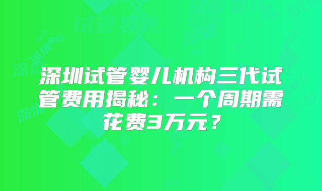深圳试管婴儿机构三代试管费用揭秘：一个周期需花费3万元？