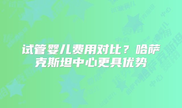 试管婴儿费用对比?哈萨克斯坦中心更具优势