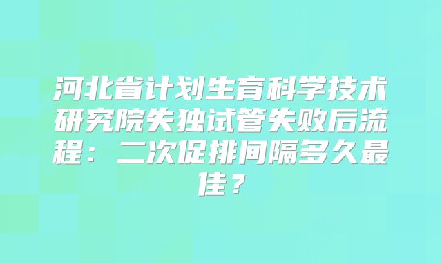 河北省计划生育科学技术研究院失独试管失败后流程：二次促排间隔多久最佳？