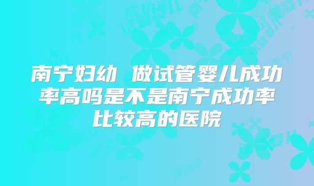 南宁妇幼 做试管婴儿成功率高吗是不是南宁成功率比较高的医院