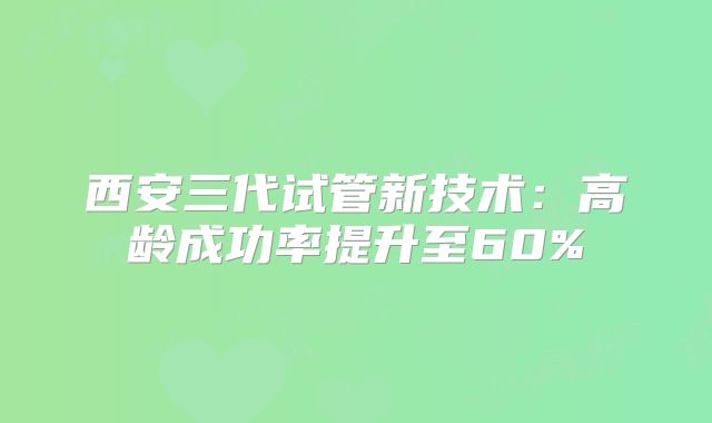 西安三代试管新技术:高龄成功率提升至60%