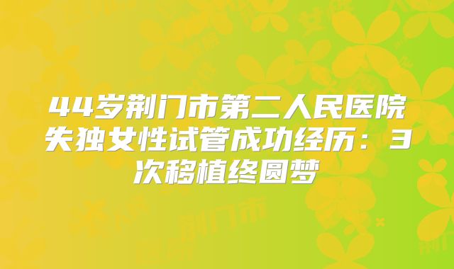44岁荆门市第二人民医院失独女性试管成功经历:3次移植终圆梦
