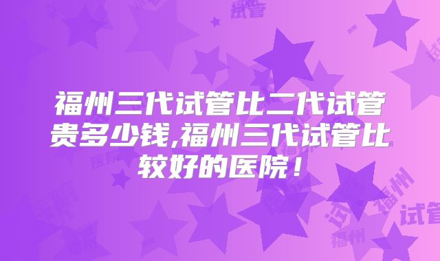 福州三代试管比二代试管贵多少钱,福州三代试管比较好的医院!
