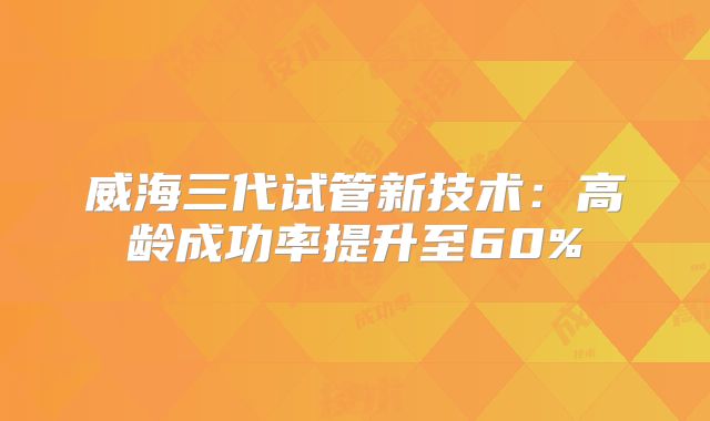 威海三代试管新技术：高龄成功率提升至60%
