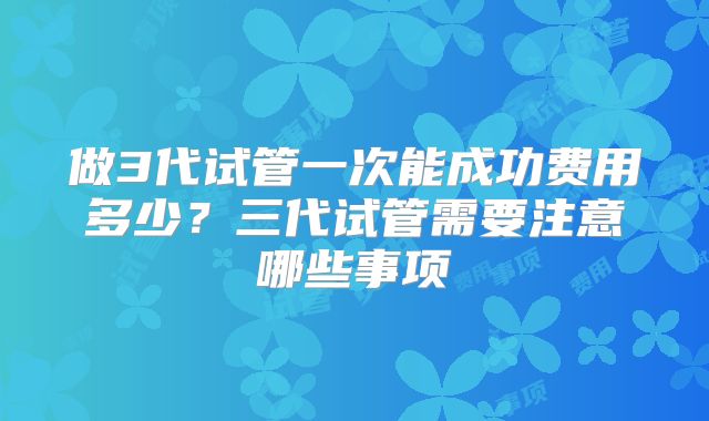 做3代试管一次能成功费用多少?三代试管需要注意哪些事项