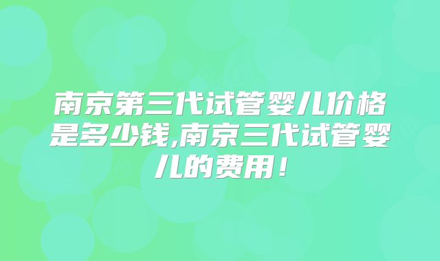 南京第三代试管婴儿价格是多少钱,南京三代试管婴儿的费用！