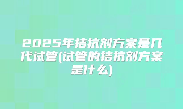 2025年拮抗剂方案是几代试管(试管的拮抗剂方案是什么)