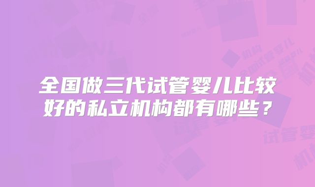 全国做三代试管婴儿比较好的私立机构都有哪些?