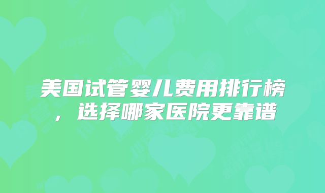 美国试管婴儿费用排行榜,选择哪家医院更靠谱