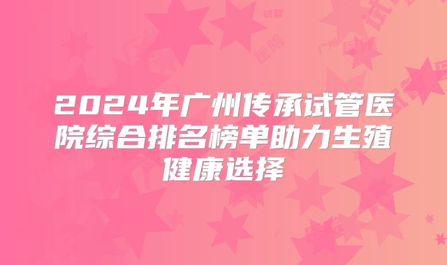 2024年广州传承试管医院综合排名榜单助力生殖健康选择