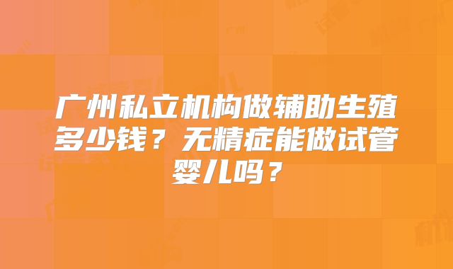 广州私立机构做辅助生殖多少钱？无精症能做试管婴儿吗？