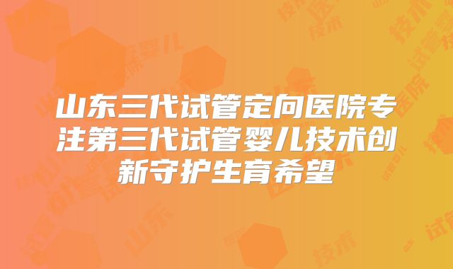 山东三代试管定向医院专注第三代试管婴儿技术创新守护生育希望
