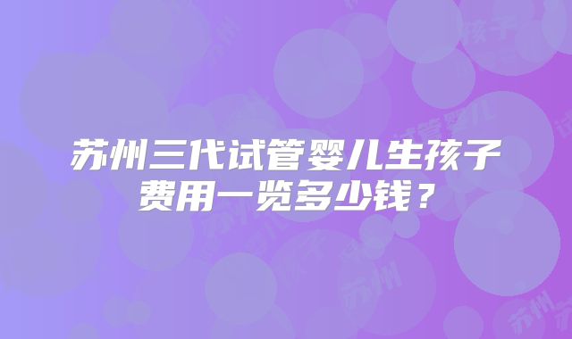 苏州三代试管婴儿生孩子费用一览多少钱？