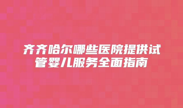 齐齐哈尔哪些医院提供试管婴儿服务全面指南