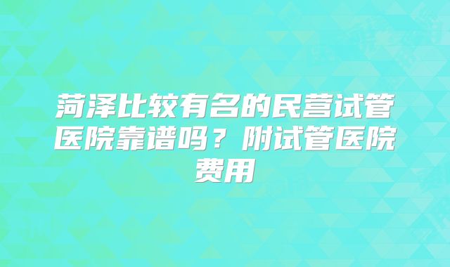 菏泽比较有名的民营试管医院靠谱吗？附试管医院费用