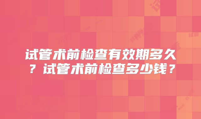 试管术前检查有效期多久？试管术前检查多少钱？