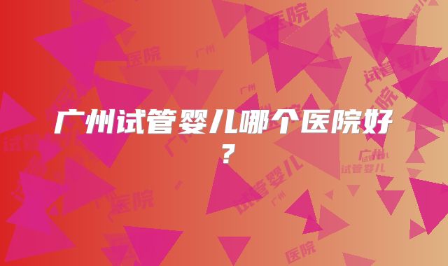 广州试管婴儿哪个医院好?
