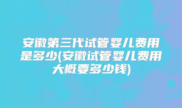 安徽第三代试管婴儿费用是多少(安徽试管婴儿费用大概要多少钱)