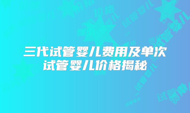三代试管婴儿费用及单次试管婴儿价格揭秘