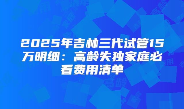 2025年吉林三代试管15万明细：高龄失独家庭必看费用清单
