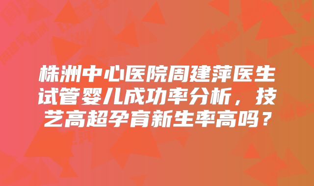 株洲中心医院周建萍医生试管婴儿成功率分析,技艺高超孕育新生率高吗?