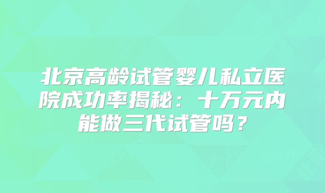北京高龄试管婴儿私立医院成功率揭秘：十万元内能做三代试管吗？