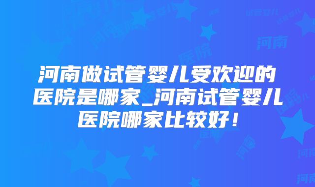 河南做试管婴儿受欢迎的医院是哪家_河南试管婴儿医院哪家比较好！