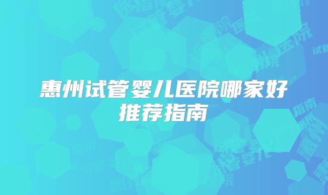 惠州试管婴儿医院哪家好推荐指南