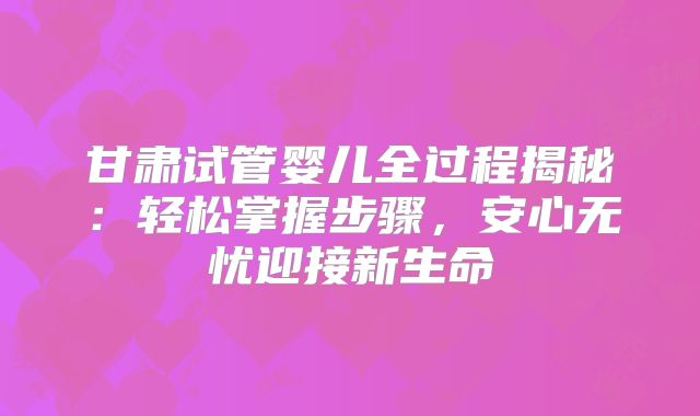 甘肃试管婴儿全过程揭秘：轻松掌握步骤，安心无忧迎接新生命