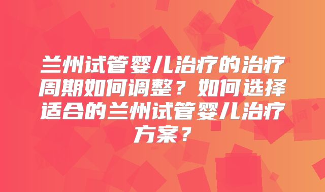 兰州试管婴儿治疗的治疗周期如何调整？如何选择适合的兰州试管婴儿治疗方案？