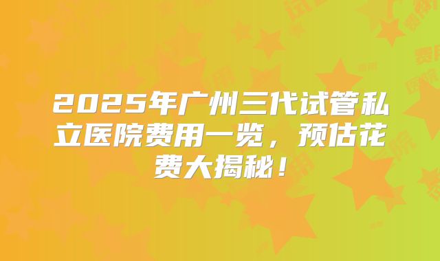 2025年广州三代试管私立医院费用一览,预估花费大揭秘!