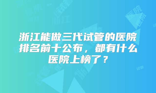 浙江能做三代试管的医院排名前十公布,都有什么医院上榜了?