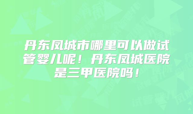 丹东凤城市哪里可以做试管婴儿呢！丹东凤城医院是三甲医院吗！