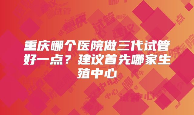 重庆哪个医院做三代试管好一点?建议首先哪家生殖中心