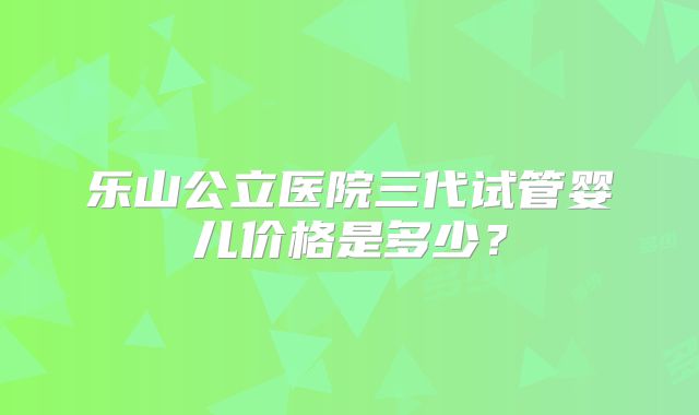 乐山公立医院三代试管婴儿价格是多少?