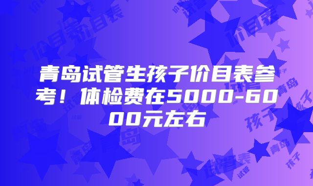 青岛试管生孩子价目表参考!体检费在5000-6000元左右
