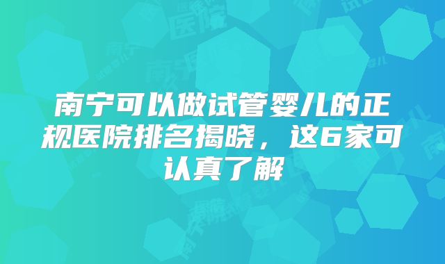 南宁可以做试管婴儿的正规医院排名揭晓，这6家可认真了解