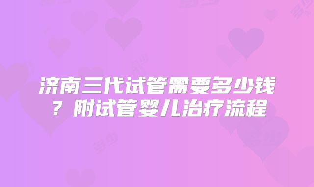 济南三代试管需要多少钱?附试管婴儿治疗流程