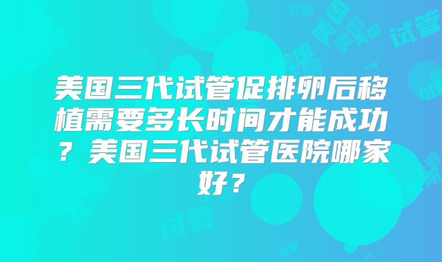 美国三代试管促排卵后移植需要多长时间才能成功?美国三代试管医院哪家好?