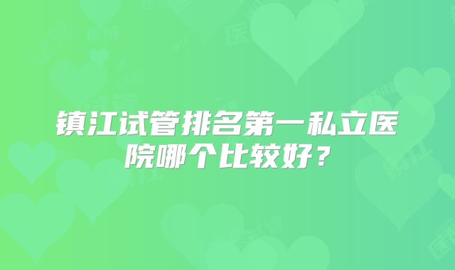 镇江试管排名第一私立医院哪个比较好？