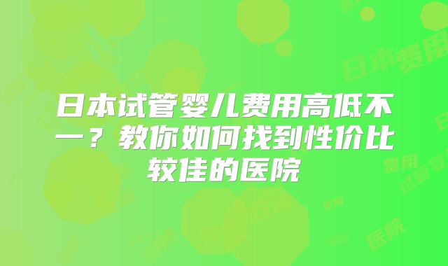 日本试管婴儿费用高低不一？教你如何找到性价比较佳的医院
