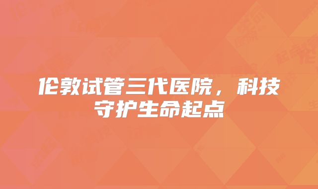 伦敦试管三代医院,科技守护生命起点
