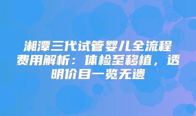 湘潭三代试管婴儿全流程费用解析：体检至移植，透明价目一览无遗