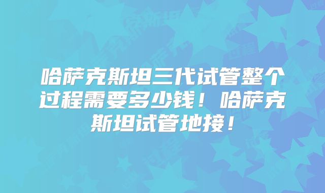 哈萨克斯坦三代试管整个过程需要多少钱!哈萨克斯坦试管地接!