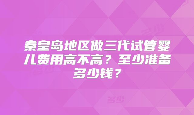 秦皇岛地区做三代试管婴儿费用高不高？至少准备多少钱？